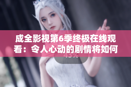 成全影視第6季終極在線觀看：令人心動的劇情將如何完美收官？
