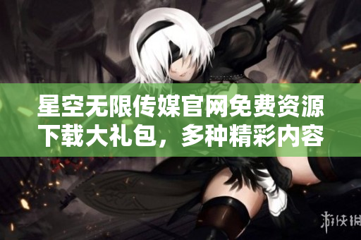 星空無(wú)限傳媒官網(wǎng)免費(fèi)資源下載大禮包，多種精彩內(nèi)容一網(wǎng)打盡