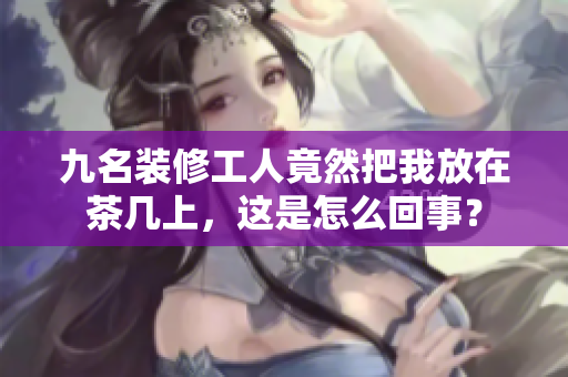 九名裝修工人竟然把我放在茶幾上，這是怎么回事？