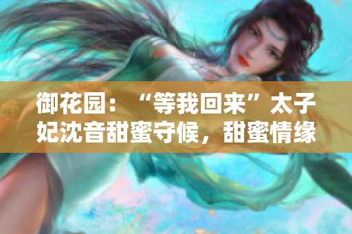 御花園：“等我回來”太子妃沈音甜蜜守候，甜蜜情緣再次續(xù)寫