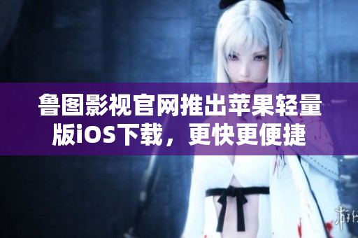 魯圖影視官網推出蘋果輕量版iOS下載，更快更便捷
