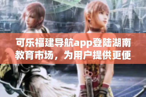 可樂福建導航app登陸湖南教育市場，為用戶提供更便捷的導航服務