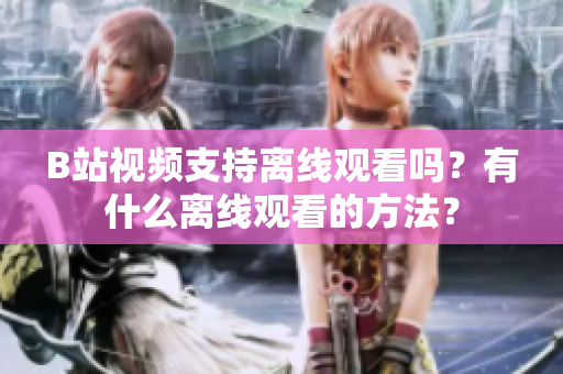 B站視頻支持離線觀看嗎？有什么離線觀看的方法？