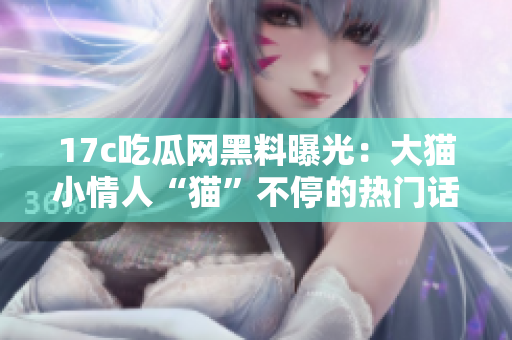 17c吃瓜網(wǎng)黑料曝光：大貓小情人“貓”不停的熱門話題