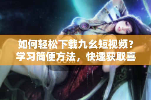 如何輕松下載九幺短視頻？學(xué)習(xí)簡(jiǎn)便方法，快速獲取喜愛(ài)視頻！