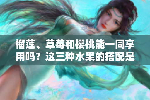 榴蓮、草莓和櫻桃能一同享用嗎？這三種水果的搭配是否可行？