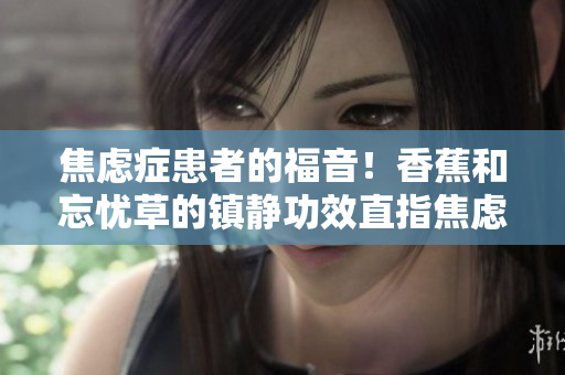 焦慮癥患者的福音！香蕉和忘憂草的鎮(zhèn)靜功效直指焦慮，實測表現(xiàn)令人驚艷！
