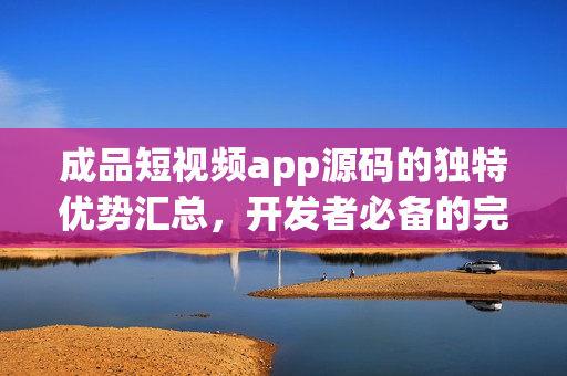 成品短視頻app源碼的獨特優(yōu)勢匯總，開發(fā)者必備的完美選擇
