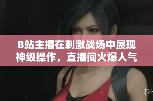 B站主播在刺激戰(zhàn)場中展現(xiàn)神級操作，直播間火爆人氣引爆熱議