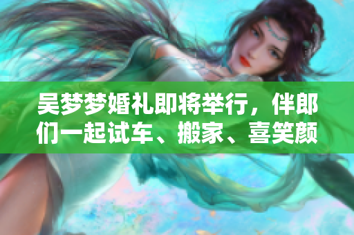 吳夢夢婚禮即將舉行，伴郎們一起試車、搬家、喜笑顏開！
