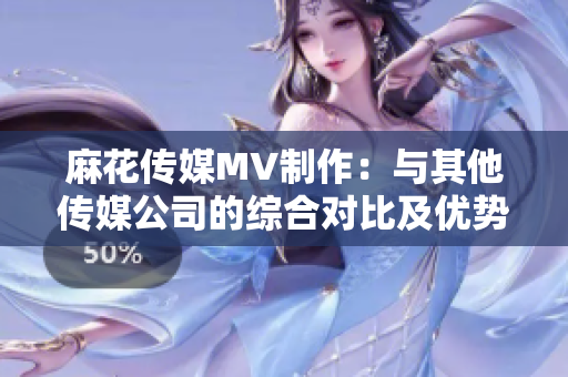 麻花傳媒MV制作：與其他傳媒公司的綜合對比及優(yōu)勢分析