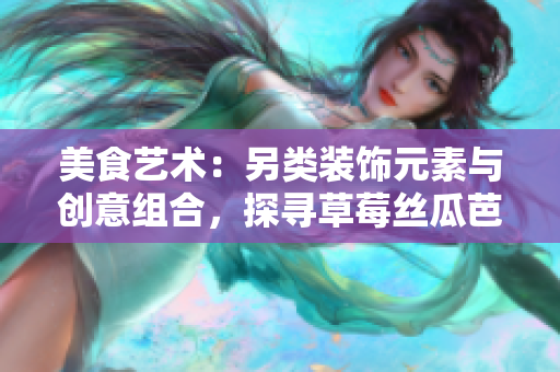 美食藝術(shù)：另類裝飾元素與創(chuàng)意組合，探尋草莓絲瓜芭樂鴨脖奶茶的獨(dú)特風(fēng)味