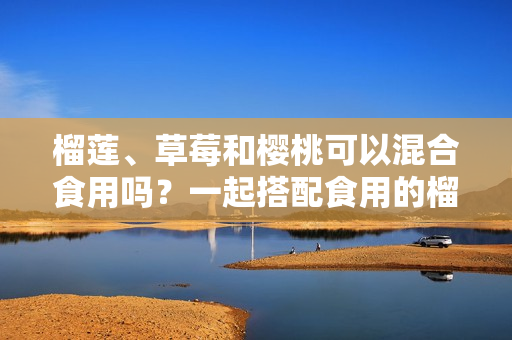 榴蓮、草莓和櫻桃可以混合食用嗎？一起搭配食用的榴蓮草莓櫻桃的營(yíng)養(yǎng)價(jià)值和注意事項(xiàng)