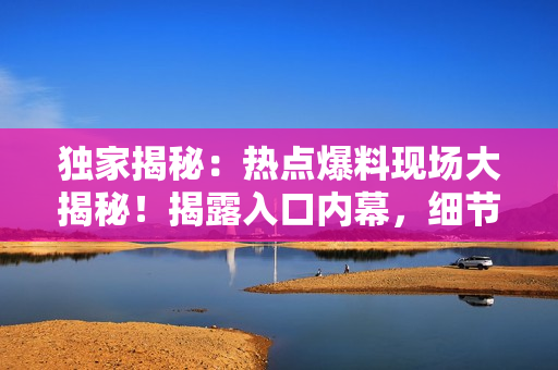 獨(dú)家揭秘：熱點(diǎn)爆料現(xiàn)場(chǎng)大揭秘！揭露入口內(nèi)幕，細(xì)節(jié)一網(wǎng)打盡