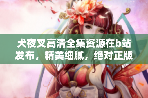 犬夜叉高清全集資源在b站發(fā)布，精美細(xì)膩，絕對(duì)正版資源