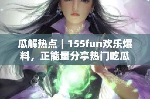 瓜解熱點(diǎn)｜155fun歡樂(lè)爆料，正能量分享熱門吃瓜