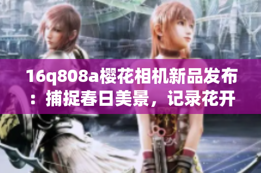 16q808a櫻花相機(jī)新品發(fā)布：捕捉春日美景，記錄花開時(shí)刻