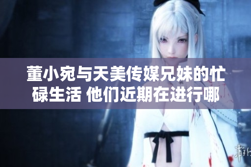 董小宛與天美傳媒兄妹的忙碌生活 他們近期在進行哪些重要工作？