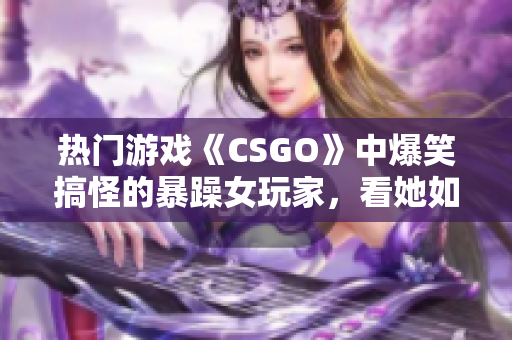 熱門游戲《CSGO》中爆笑搞怪的暴躁女玩家，看她如何化解游戲內(nèi)挑戰(zhàn)！