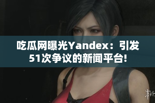 吃瓜網(wǎng)曝光Yandex：引發(fā)51次爭(zhēng)議的新聞平臺(tái)!