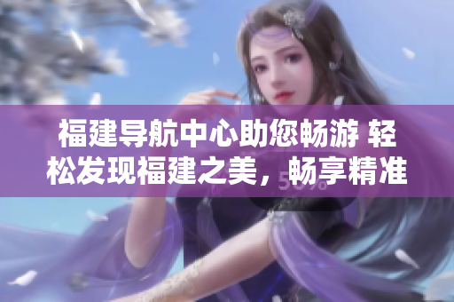 福建導航中心助您暢游 輕松發(fā)現(xiàn)福建之美，暢享精準導航服務