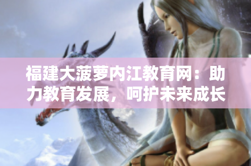福建大菠蘿內(nèi)江教育網(wǎng)：助力教育發(fā)展，呵護未來成長