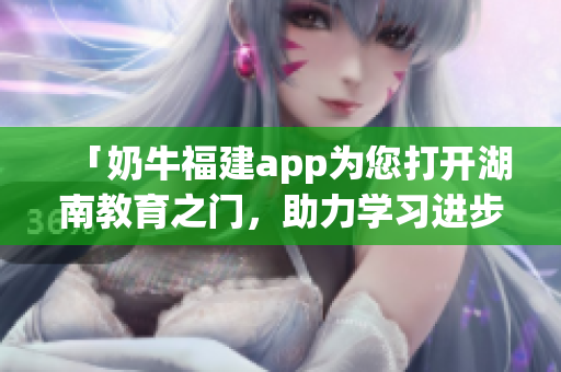 「奶牛福建app為您打開湖南教育之門，助力學(xué)習(xí)進(jìn)步」