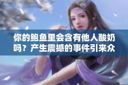你的鮑魚里會(huì)含有他人酸奶嗎？產(chǎn)生震撼的事件引來眾多猜測