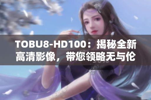 TOBU8-HD100：揭秘全新高清影像，帶您領(lǐng)略無與倫比的視聽盛宴