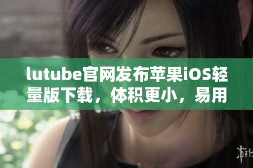 lutube官網(wǎng)發(fā)布蘋果iOS輕量版下載，體積更小，易用便捷