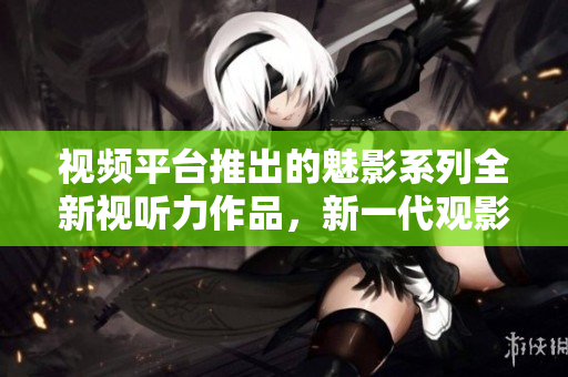 視頻平臺推出的魅影系列全新視聽力作品，新一代觀影焦點