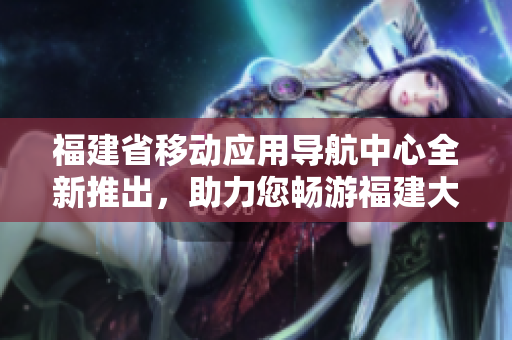 福建省移動(dòng)應(yīng)用導(dǎo)航中心全新推出，助力您暢游福建大地