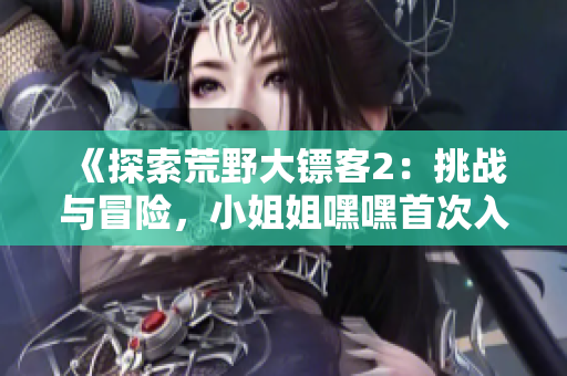 《探索荒野大鏢客2：挑戰(zhàn)與冒險(xiǎn)，小姐姐嘿嘿首次入門指南！》