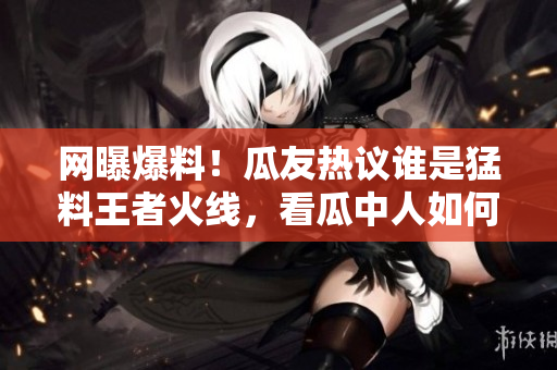 網(wǎng)曝爆料！瓜友熱議誰(shuí)是猛料王者火線，看瓜中人如何瓜解最新黑料大片