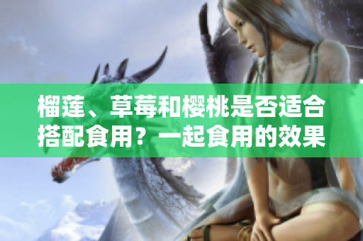 榴蓮、草莓和櫻桃是否適合搭配食用？一起食用的效果如何？
