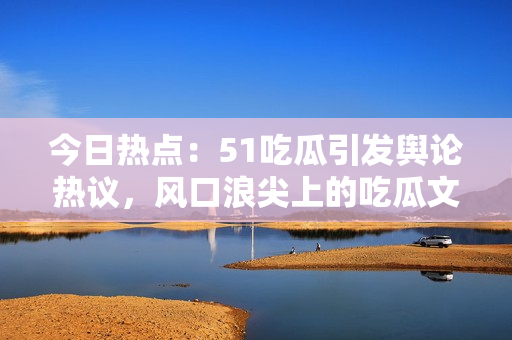 今日熱點：51吃瓜引發(fā)輿論熱議，風(fēng)口浪尖上的吃瓜文化受關(guān)注