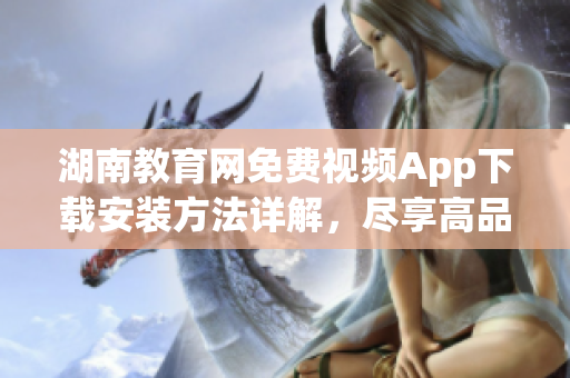 湖南教育網(wǎng)免費(fèi)視頻App下載安裝方法詳解，盡享高品質(zhì)教育資源