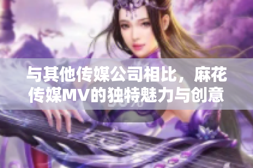 與其他傳媒公司相比，麻花傳媒MV的獨(dú)特魅力與創(chuàng)意之處