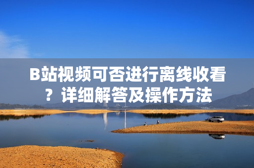 B站視頻可否進行離線收看？詳細解答及操作方法