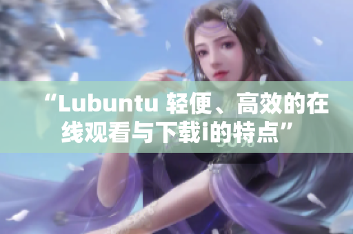 “Lubuntu 輕便、高效的在線觀看與下載i的特點(diǎn)”