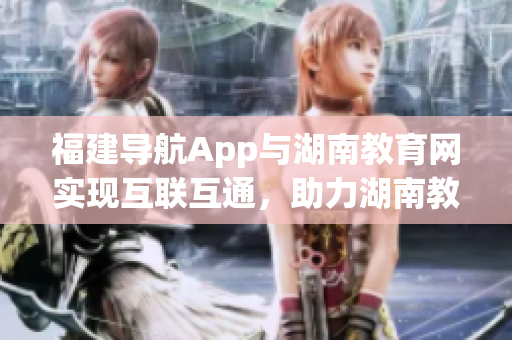 福建導(dǎo)航App與湖南教育網(wǎng)實(shí)現(xiàn)互聯(lián)互通，助力湖南教育信息化新時(shí)代