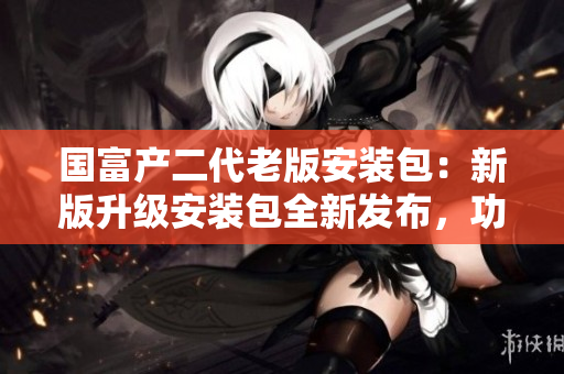 國(guó)富產(chǎn)二代老版安裝包：新版升級(jí)安裝包全新發(fā)布，功能更強(qiáng)大，操作更便捷