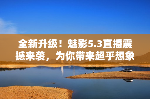 全新升級(jí)！魅影5.3直播震撼來(lái)襲，為你帶來(lái)超乎想象的視聽(tīng)體驗(yàn)