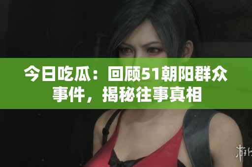 今日吃瓜：回顧51朝陽(yáng)群眾事件，揭秘往事真相