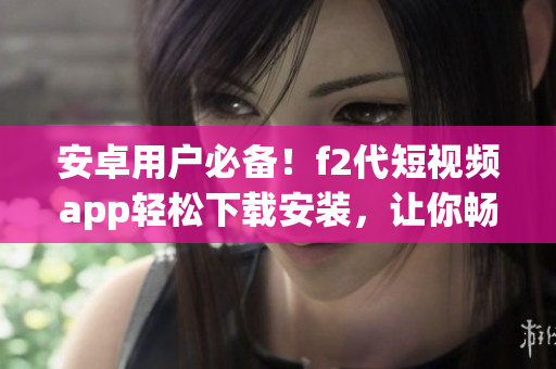 安卓用戶必備！f2代短視頻app輕松下載安裝，讓你暢享視頻創(chuàng)作樂(lè)趣