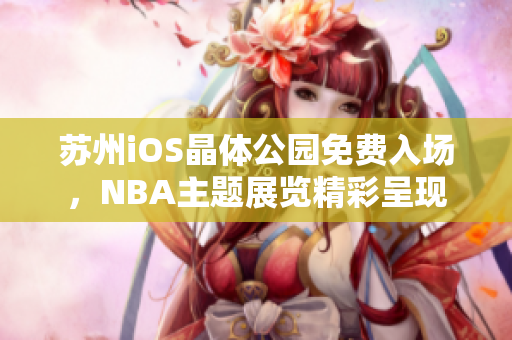 蘇州iOS晶體公園免費(fèi)入場(chǎng)，NBA主題展覽精彩呈現(xiàn)