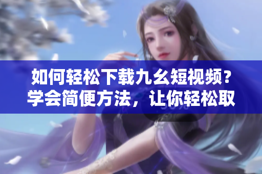 如何輕松下載九幺短視頻？學(xué)會(huì)簡(jiǎn)便方法，讓你輕松取得喜愛(ài)的短視頻。