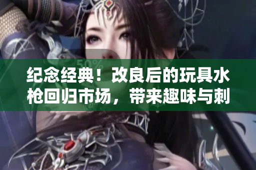 紀(jì)念經(jīng)典！改良后的玩具水槍回歸市場(chǎng)，帶來(lái)趣味與刺激的全新體驗(yàn)