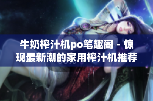 牛奶榨汁機po筆趣閣 - 驚現(xiàn)最新潮的家用榨汁機推薦，為您帶來健康更多選擇