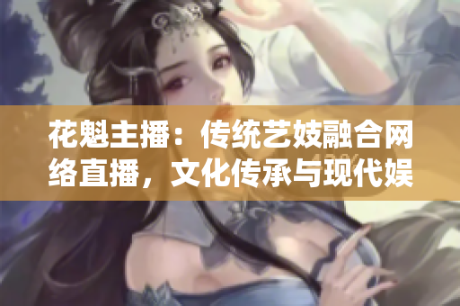 花魁主播：傳統(tǒng)藝妓融合網絡直播，文化傳承與現(xiàn)代娛樂完美融合